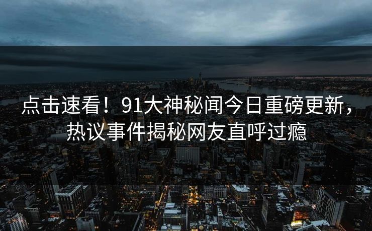 点击速看！91大神秘闻今日重磅更新，热议事件揭秘网友直呼过瘾