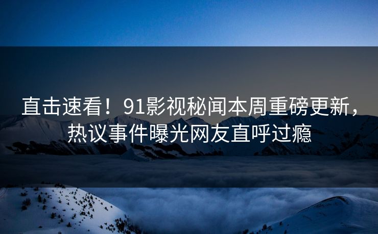 直击速看！91影视秘闻本周重磅更新，热议事件曝光网友直呼过瘾