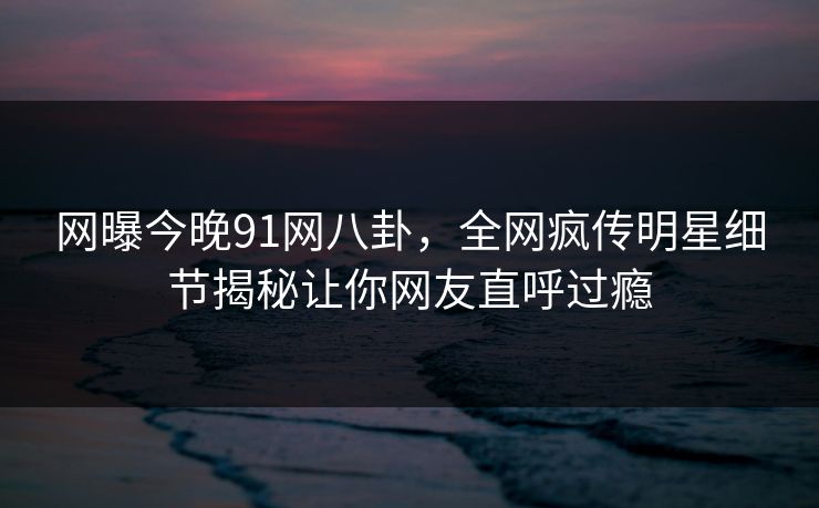 网曝今晚91网八卦，全网疯传明星细节揭秘让你网友直呼过瘾