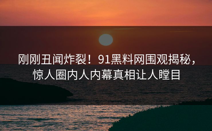 刚刚丑闻炸裂！91黑料网围观揭秘，惊人圈内人内幕真相让人瞠目