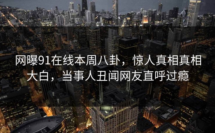 网曝91在线本周八卦，惊人真相真相大白，当事人丑闻网友直呼过瘾