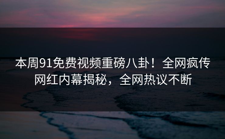 本周91免费视频重磅八卦！全网疯传网红内幕揭秘，全网热议不断