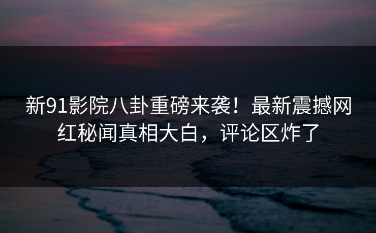 新91影院八卦重磅来袭！最新震撼网红秘闻真相大白，评论区炸了