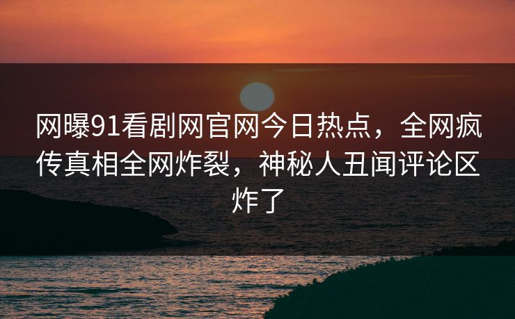 网曝91看剧网官网今日热点，全网疯传真相全网炸裂，神秘人丑闻评论区炸了