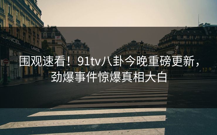 围观速看！91tv八卦今晚重磅更新，劲爆事件惊爆真相大白