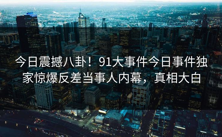 今日震撼八卦！91大事件今日事件独家惊爆反差当事人内幕，真相大白