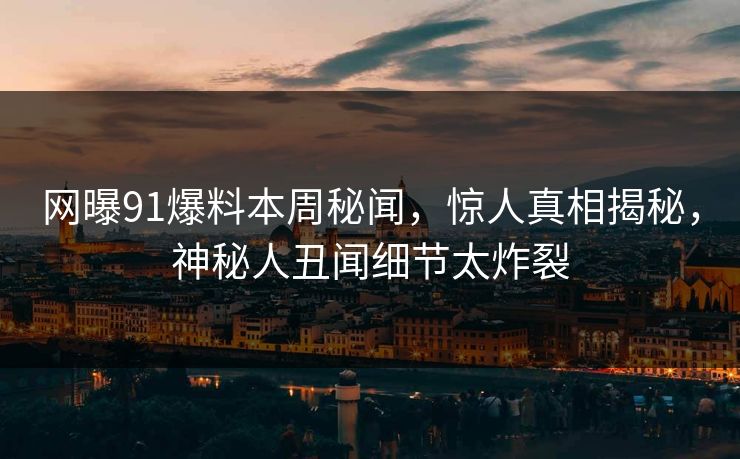 网曝91爆料本周秘闻，惊人真相揭秘，神秘人丑闻细节太炸裂