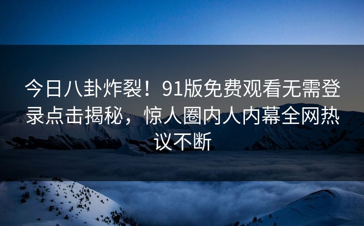 今日八卦炸裂！91版免费观看无需登录点击揭秘，惊人圈内人内幕全网热议不断