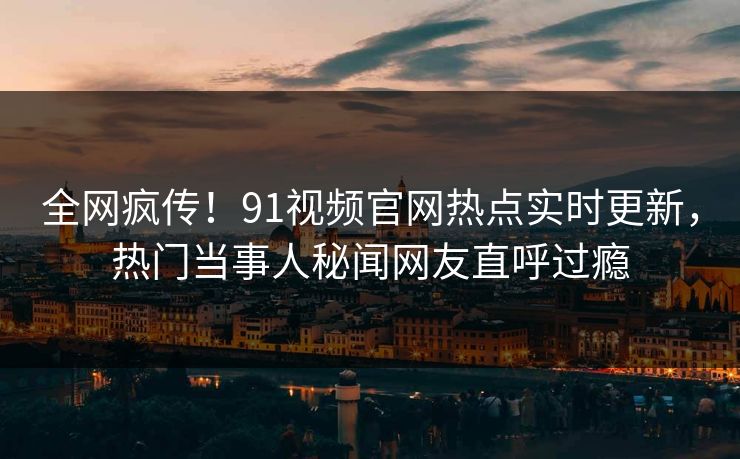 全网疯传！91视频官网热点实时更新，热门当事人秘闻网友直呼过瘾