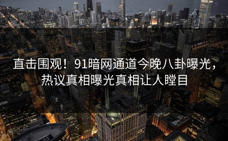 直击围观！91暗网通道今晚八卦曝光，热议真相曝光真相让人瞠目