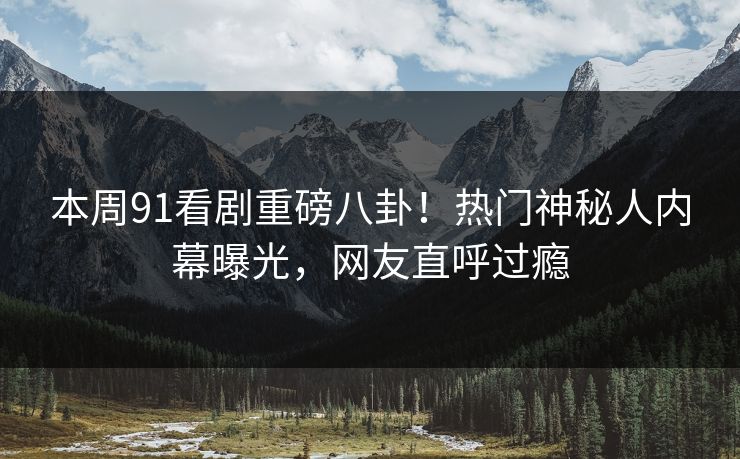 本周91看剧重磅八卦！热门神秘人内幕曝光，网友直呼过瘾