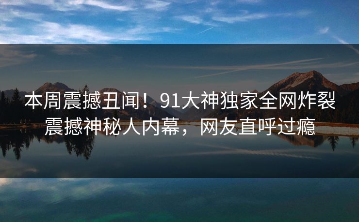 本周震撼丑闻！91大神独家全网炸裂震撼神秘人内幕，网友直呼过瘾