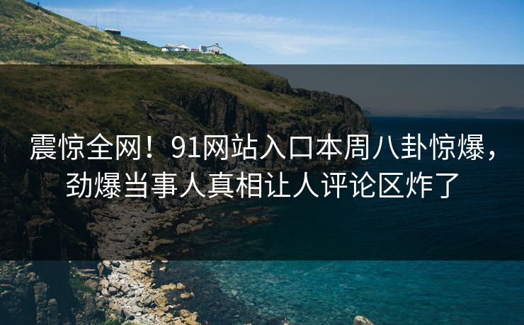 震惊全网！91网站入口本周八卦惊爆，劲爆当事人真相让人评论区炸了
