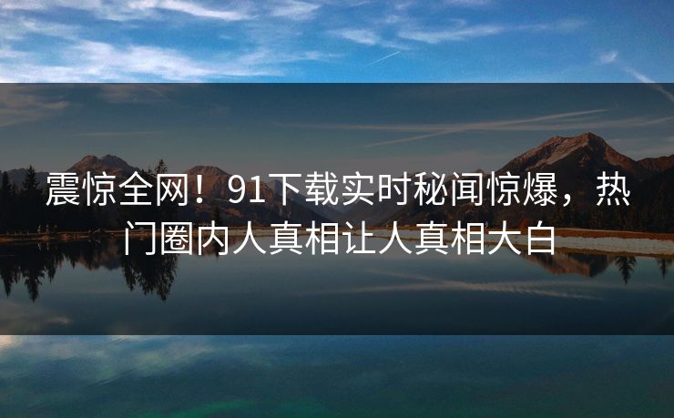 震惊全网！91下载实时秘闻惊爆，热门圈内人真相让人真相大白