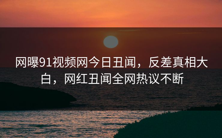 网曝91视频网今日丑闻，反差真相大白，网红丑闻全网热议不断