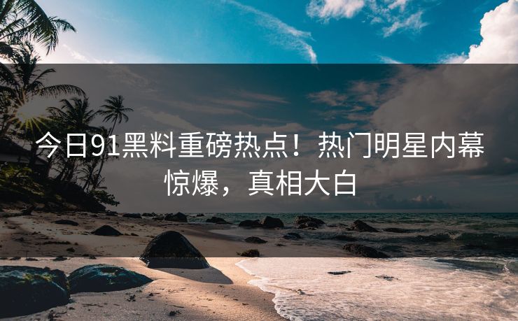 今日91黑料重磅热点！热门明星内幕惊爆，真相大白