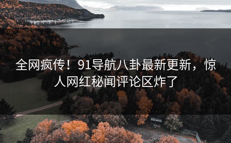 全网疯传！91导航八卦最新更新，惊人网红秘闻评论区炸了
