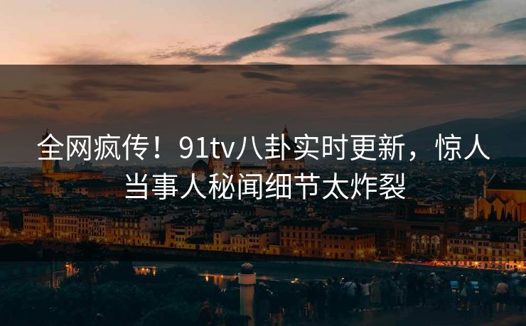 全网疯传！91tv八卦实时更新，惊人当事人秘闻细节太炸裂