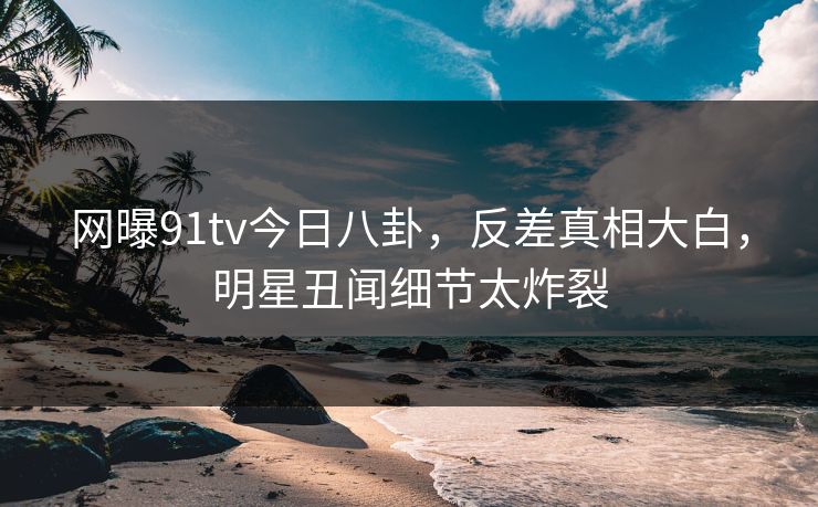 网曝91tv今日八卦，反差真相大白，明星丑闻细节太炸裂