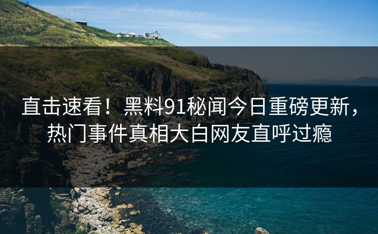 直击速看！黑料91秘闻今日重磅更新，热门事件真相大白网友直呼过瘾