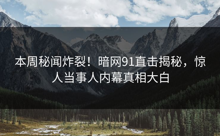 本周秘闻炸裂！暗网91直击揭秘，惊人当事人内幕真相大白