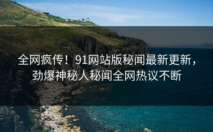 全网疯传！91网站版秘闻最新更新，劲爆神秘人秘闻全网热议不断
