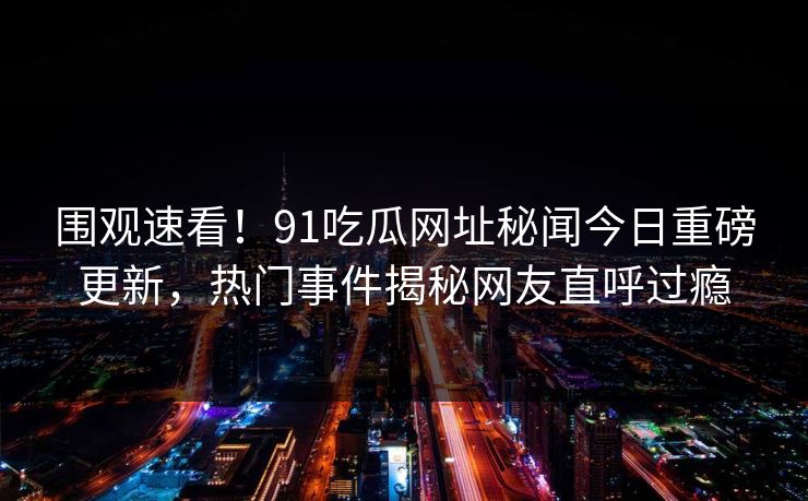 围观速看！91吃瓜网址秘闻今日重磅更新，热门事件揭秘网友直呼过瘾