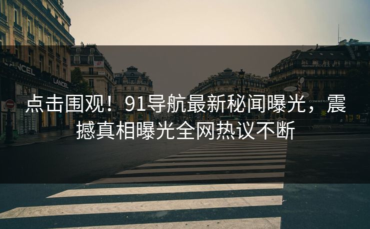 点击围观！91导航最新秘闻曝光，震撼真相曝光全网热议不断