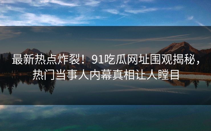 最新热点炸裂！91吃瓜网址围观揭秘，热门当事人内幕真相让人瞠目