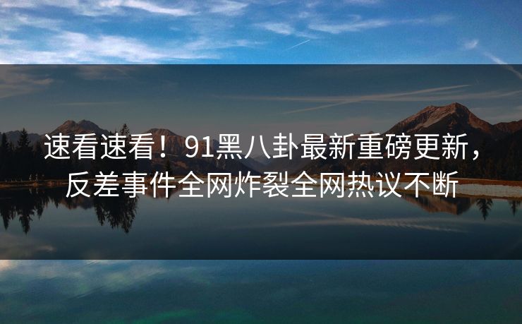 速看速看！91黑八卦最新重磅更新，反差事件全网炸裂全网热议不断