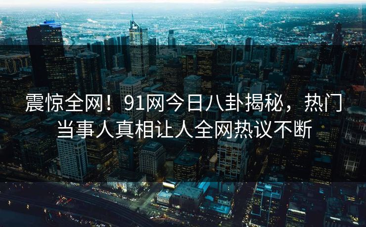 震惊全网！91网今日八卦揭秘，热门当事人真相让人全网热议不断