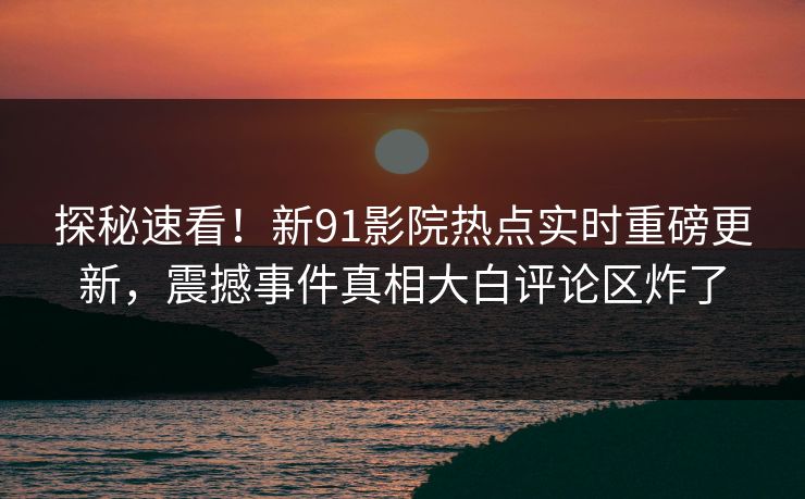 探秘速看！新91影院热点实时重磅更新，震撼事件真相大白评论区炸了