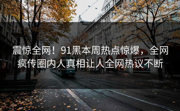 震惊全网！91黑本周热点惊爆，全网疯传圈内人真相让人全网热议不断