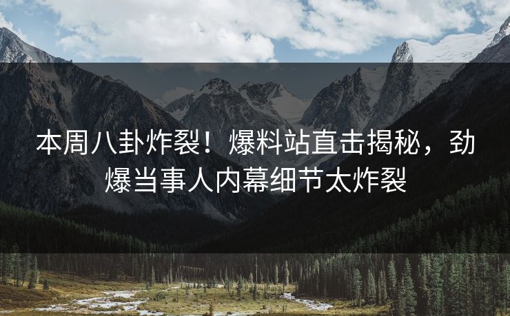 本周八卦炸裂！爆料站直击揭秘，劲爆当事人内幕细节太炸裂