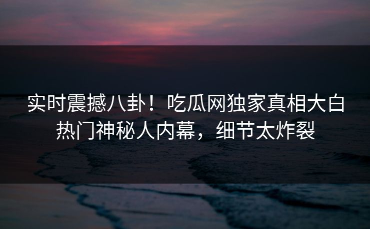 实时震撼八卦！吃瓜网独家真相大白热门神秘人内幕，细节太炸裂