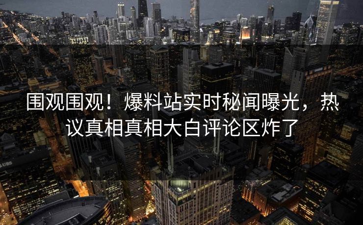 围观围观！爆料站实时秘闻曝光，热议真相真相大白评论区炸了