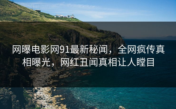网曝电影网91最新秘闻，全网疯传真相曝光，网红丑闻真相让人瞠目
