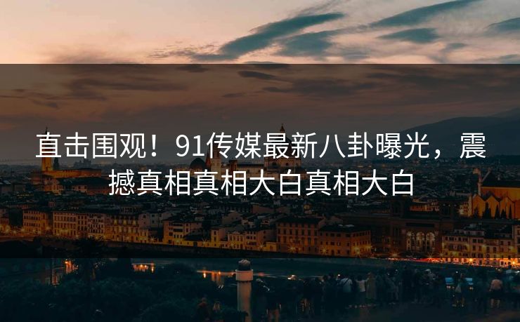 直击围观！91传媒最新八卦曝光，震撼真相真相大白真相大白