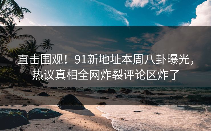 直击围观！91新地址本周八卦曝光，热议真相全网炸裂评论区炸了