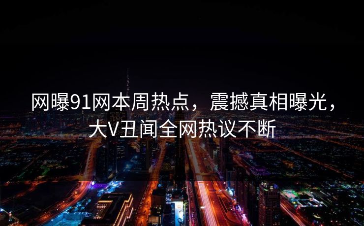 网曝91网本周热点，震撼真相曝光，大V丑闻全网热议不断  第1张