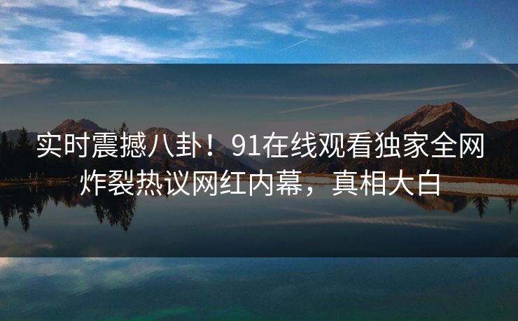 实时震撼八卦！91在线观看独家全网炸裂热议网红内幕，真相大白