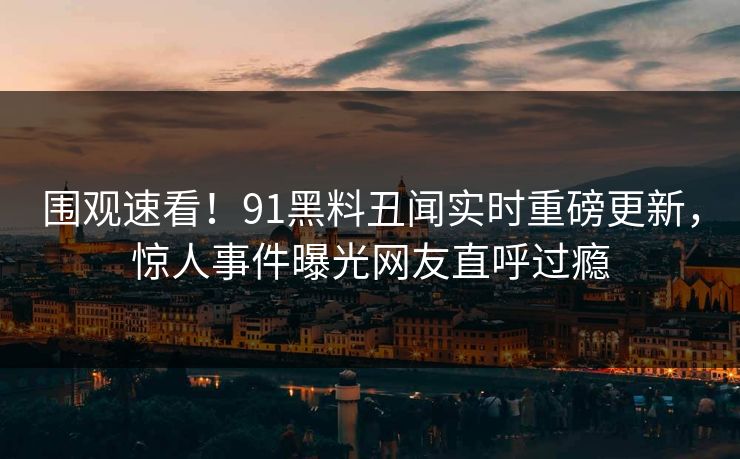 围观速看！91黑料丑闻实时重磅更新，惊人事件曝光网友直呼过瘾  第1张