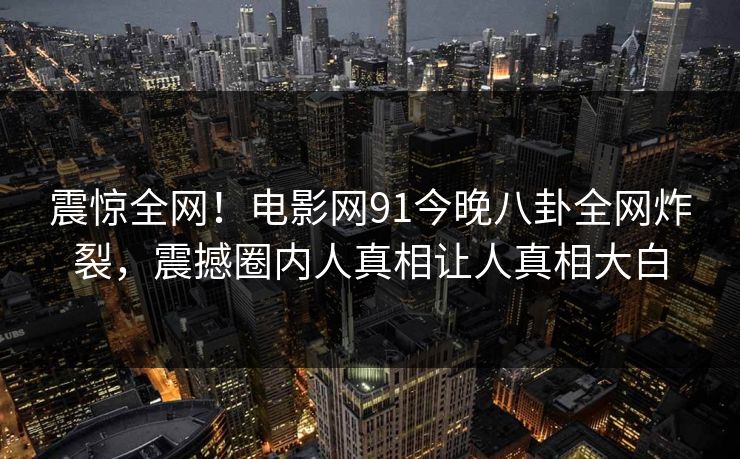 震惊全网！电影网91今晚八卦全网炸裂，震撼圈内人真相让人真相大白  第1张