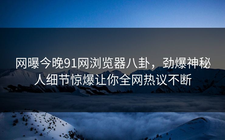 网曝今晚91网浏览器八卦，劲爆神秘人细节惊爆让你全网热议不断
