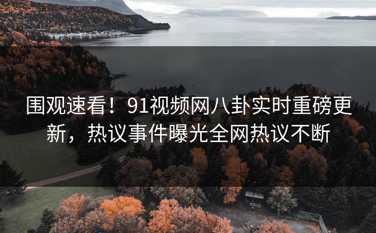 围观速看！91视频网八卦实时重磅更新，热议事件曝光全网热议不断