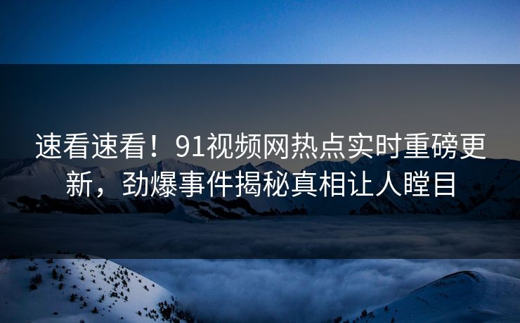 速看速看！91视频网热点实时重磅更新，劲爆事件揭秘真相让人瞠目
