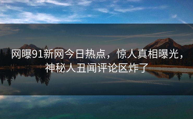 网曝91新网今日热点，惊人真相曝光，神秘人丑闻评论区炸了