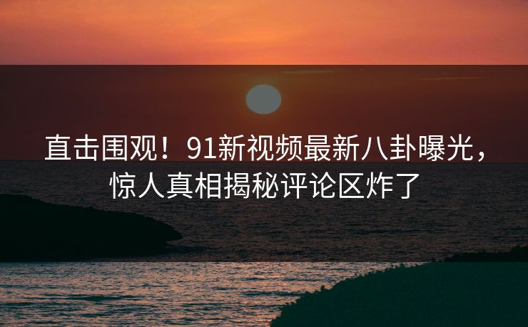 直击围观！91新视频最新八卦曝光，惊人真相揭秘评论区炸了