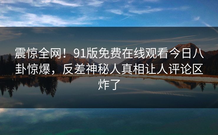 震惊全网！91版免费在线观看今日八卦惊爆，反差神秘人真相让人评论区炸了