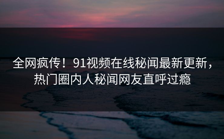 全网疯传！91视频在线秘闻最新更新，热门圈内人秘闻网友直呼过瘾  第1张